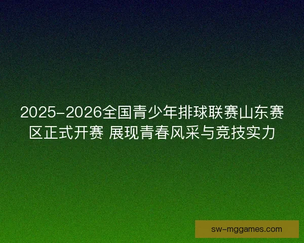2025-2026全国青少年排球联赛山东赛区正式开赛 展现青春风采与竞技实力
