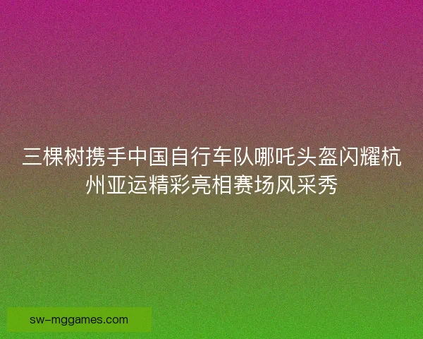 三棵树携手中国自行车队哪吒头盔闪耀杭州亚运精彩亮相赛场风采秀